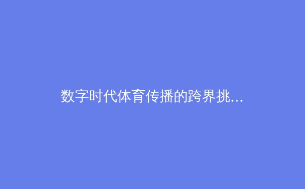 数字时代体育传播的跨界挑战与伦理边界探讨